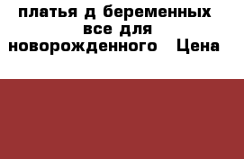 платья д/беременных, все для новорожденного › Цена ­ 500 - Челябинская обл., Чебаркуль г. Дети и материнство » Одежда для беременных   